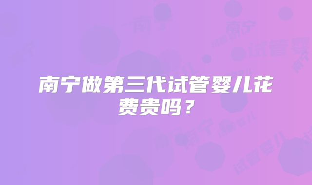 南宁做第三代试管婴儿花费贵吗？