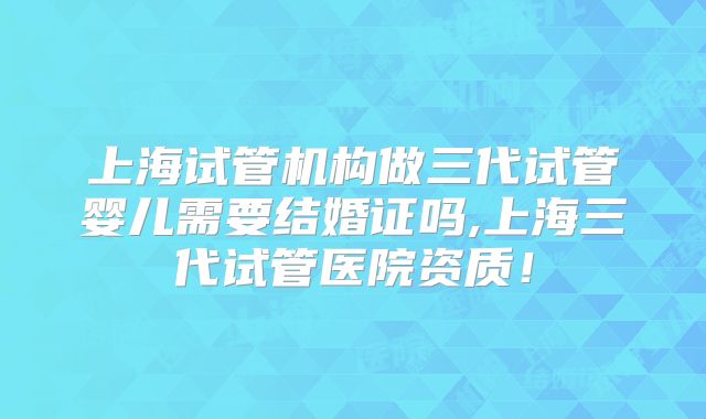 上海试管机构做三代试管婴儿需要结婚证吗,上海三代试管医院资质！