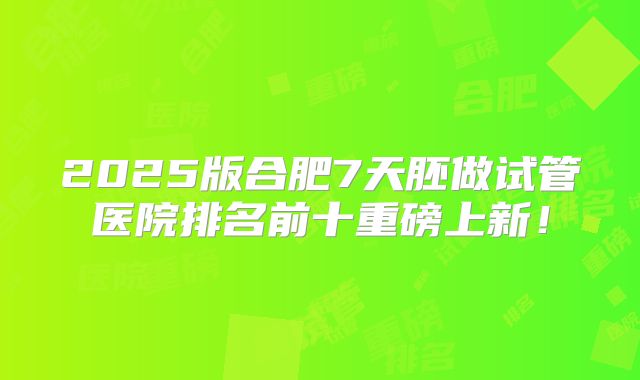 2025版合肥7天胚做试管医院排名前十重磅上新！