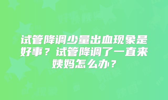 试管降调少量出血现象是好事？试管降调了一直来姨妈怎么办？