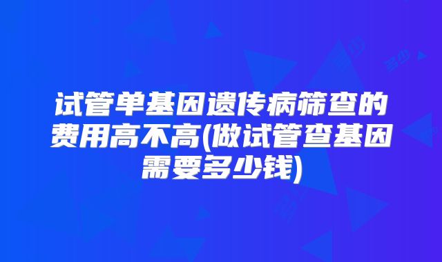 试管单基因遗传病筛查的费用高不高(做试管查基因需要多少钱)