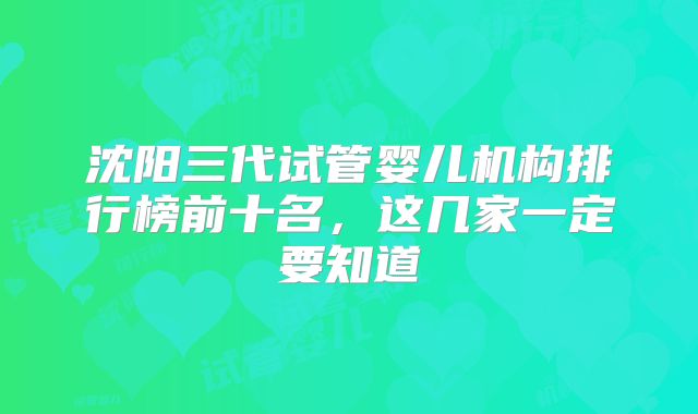 沈阳三代试管婴儿机构排行榜前十名，这几家一定要知道
