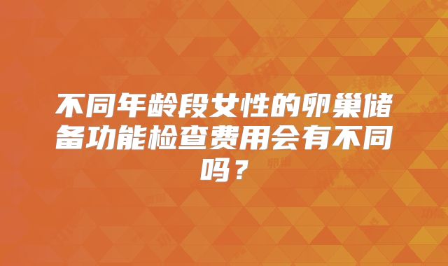 不同年龄段女性的卵巢储备功能检查费用会有不同吗？
