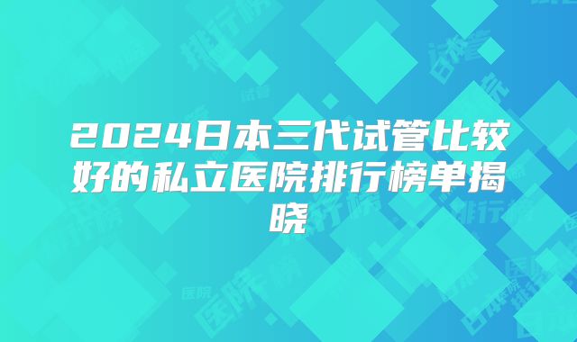 2024日本三代试管比较好的私立医院排行榜单揭晓