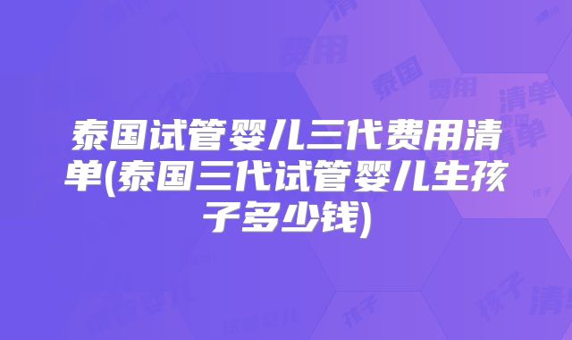 泰国试管婴儿三代费用清单(泰国三代试管婴儿生孩子多少钱)