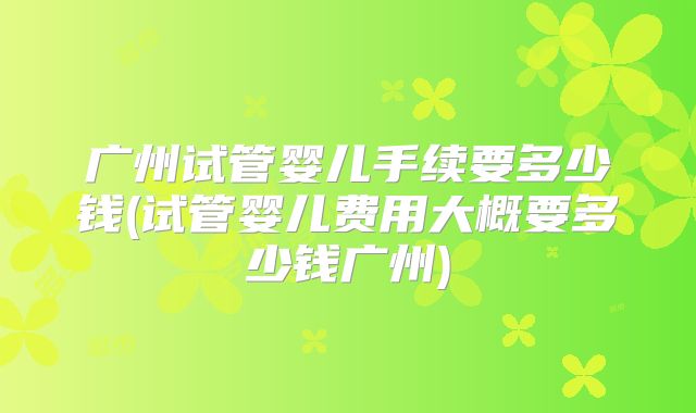 广州试管婴儿手续要多少钱(试管婴儿费用大概要多少钱广州)
