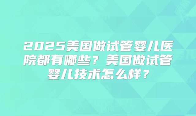 2025美国做试管婴儿医院都有哪些？美国做试管婴儿技术怎么样？