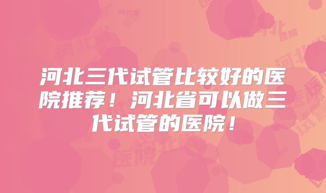 河北三代试管比较好的医院推荐！河北省可以做三代试管的医院！