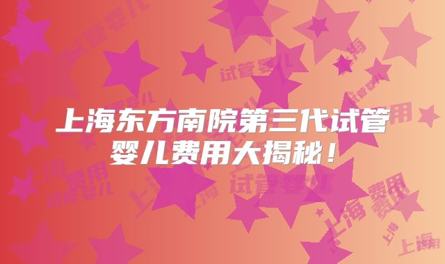 上海东方南院第三代试管婴儿费用大揭秘！