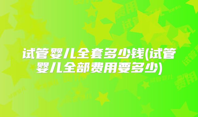 试管婴儿全套多少钱(试管婴儿全部费用要多少)