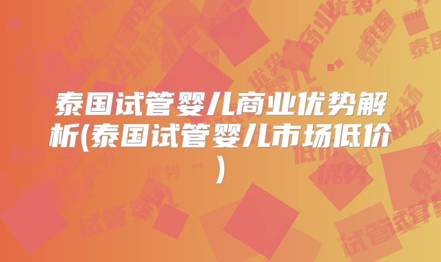 泰国试管婴儿商业优势解析(泰国试管婴儿市场低价)