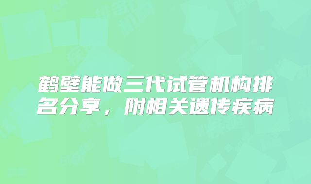 鹤壁能做三代试管机构排名分享，附相关遗传疾病