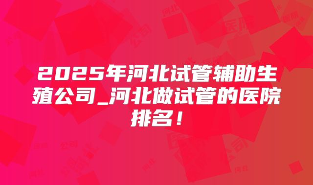 2025年河北试管辅助生殖公司_河北做试管的医院排名！