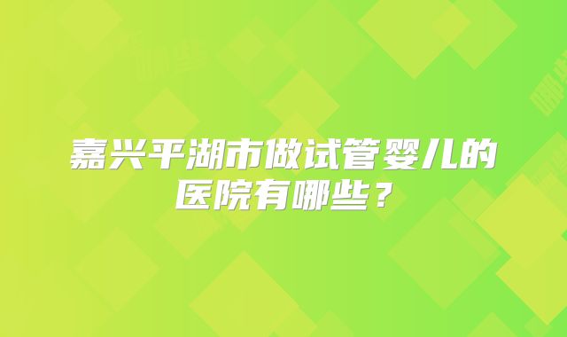 嘉兴平湖市做试管婴儿的医院有哪些？
