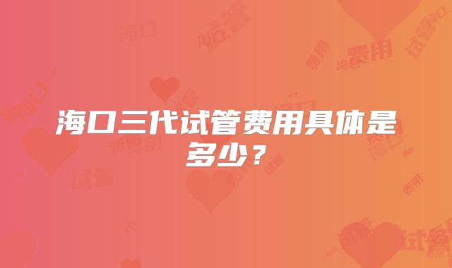 海口三代试管费用具体是多少?