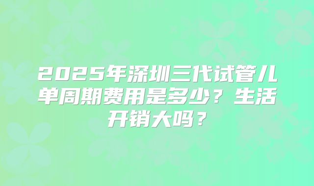 2025年深圳三代试管儿单周期费用是多少？生活开销大吗？