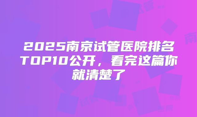 2025南京试管医院排名TOP10公开，看完这篇你就清楚了