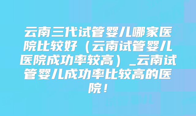 云南三代试管婴儿哪家医院比较好（云南试管婴儿医院成功率较高）_云南试管婴儿成功率比较高的医院！