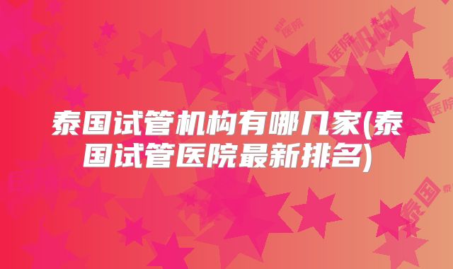 泰国试管机构有哪几家(泰国试管医院最新排名)