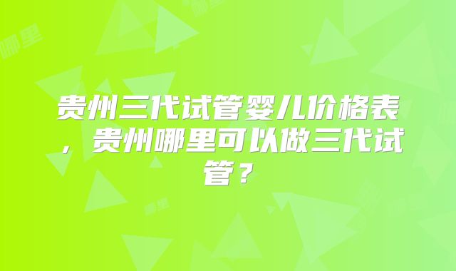 贵州三代试管婴儿价格表，贵州哪里可以做三代试管？