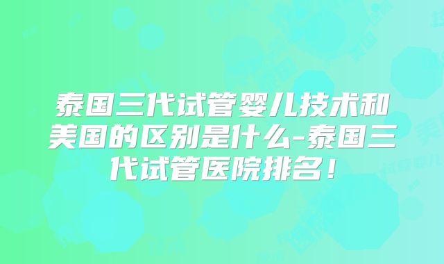 泰国三代试管婴儿技术和美国的区别是什么-泰国三代试管医院排名！