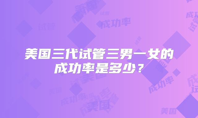 美国三代试管三男一女的成功率是多少?