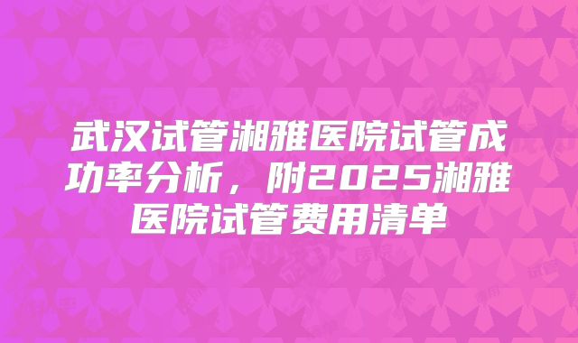 武汉试管湘雅医院试管成功率分析，附2025湘雅医院试管费用清单