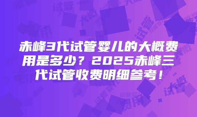 赤峰3代试管婴儿的大概费用是多少?2025赤峰三代试管收费明细参考!