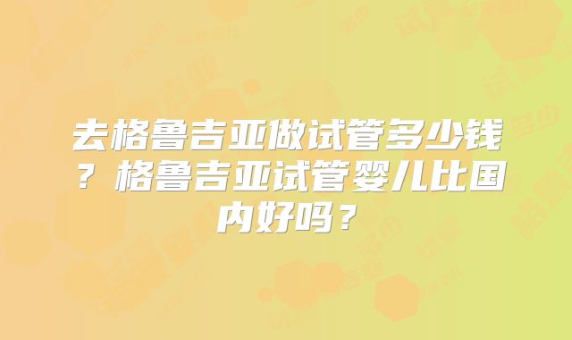 去格鲁吉亚做试管多少钱？格鲁吉亚试管婴儿比国内好吗？