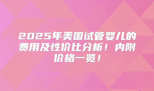 2025年美国试管婴儿的费用及性价比分析!内附价格一览!