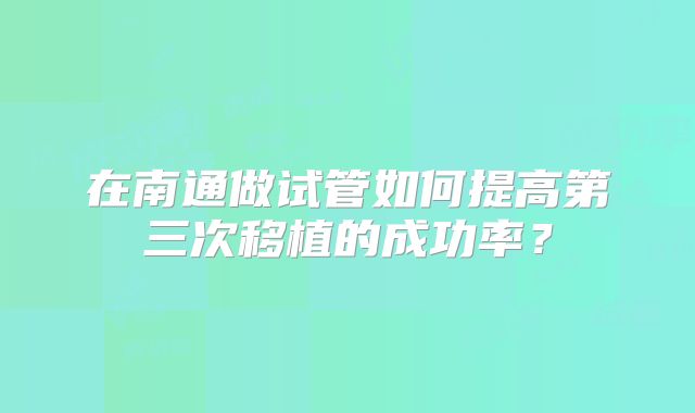 在南通做试管如何提高第三次移植的成功率?