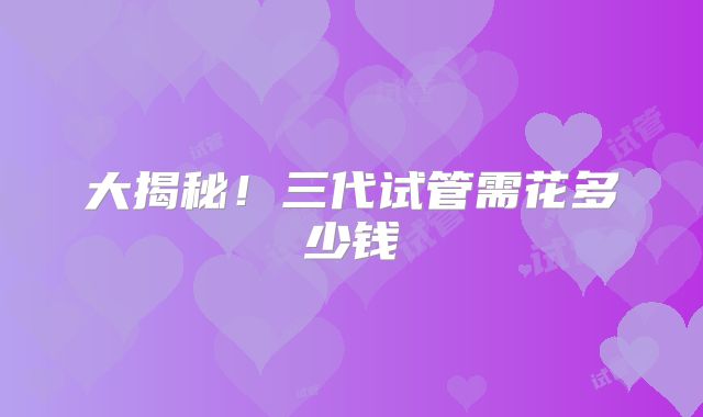 大揭秘！三代试管需花多少钱