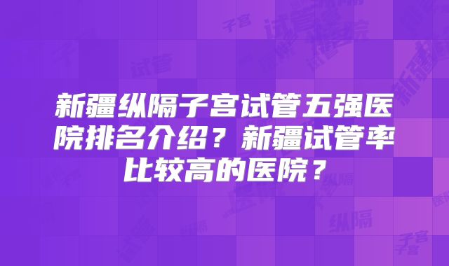 新疆纵隔子宫试管五强医院排名介绍?新疆试管率比较高的医院?