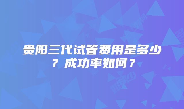 贵阳三代试管费用是多少？成功率如何？