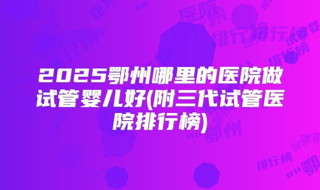 2025鄂州哪里的医院做试管婴儿好(附三代试管医院排行榜)