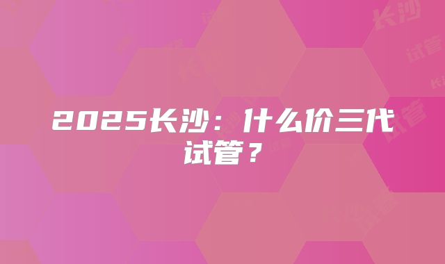 2025长沙：什么价三代试管？