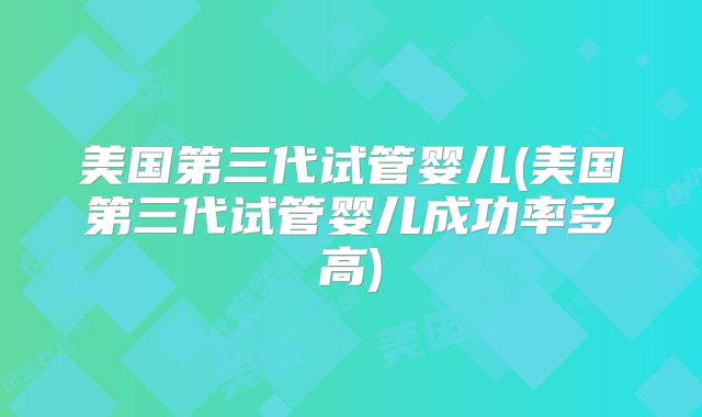 美国第三代试管婴儿(美国第三代试管婴儿成功率多高)