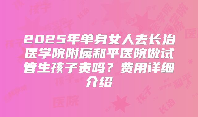 2025年单身女人去长治医学院附属和平医院做试管生孩子贵吗?费用详细介绍
