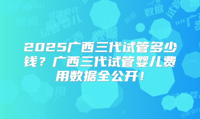 2025广西三代试管多少钱？广西三代试管婴儿费用数据全公开！