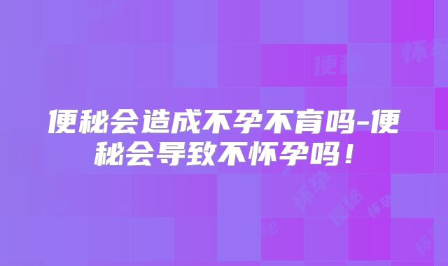 便秘会造成不孕不育吗-便秘会导致不怀孕吗！
