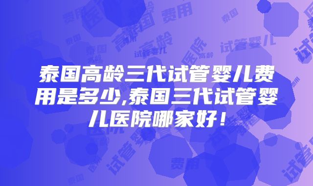 泰国高龄三代试管婴儿费用是多少,泰国三代试管婴儿医院哪家好！