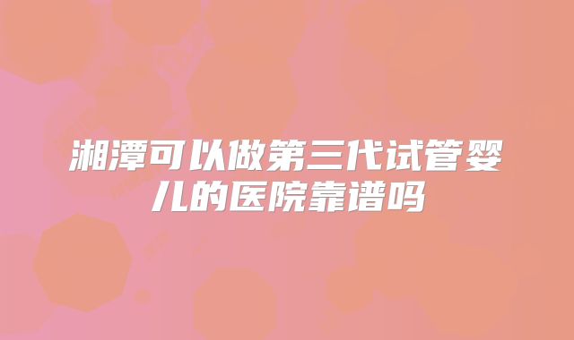 湘潭可以做第三代试管婴儿的医院靠谱吗