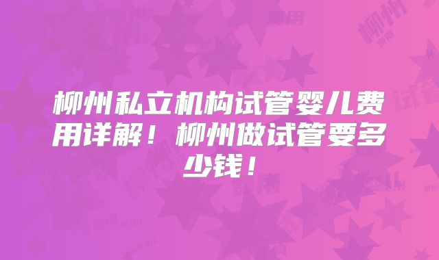 柳州私立机构试管婴儿费用详解！柳州做试管要多少钱！