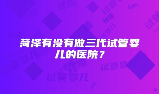 菏泽有没有做三代试管婴儿的医院？