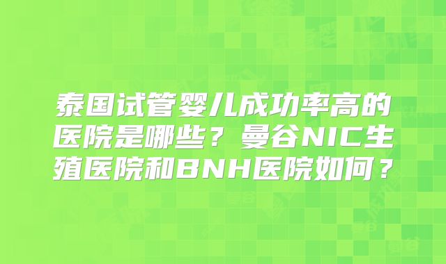 泰国试管婴儿成功率高的医院是哪些？曼谷NIC生殖医院和BNH医院如何？