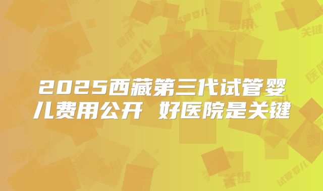 2025西藏第三代试管婴儿费用公开 好医院是关键