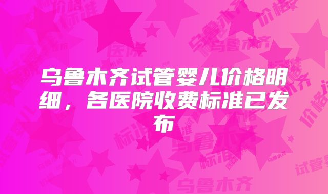 乌鲁木齐试管婴儿价格明细，各医院收费标准已发布