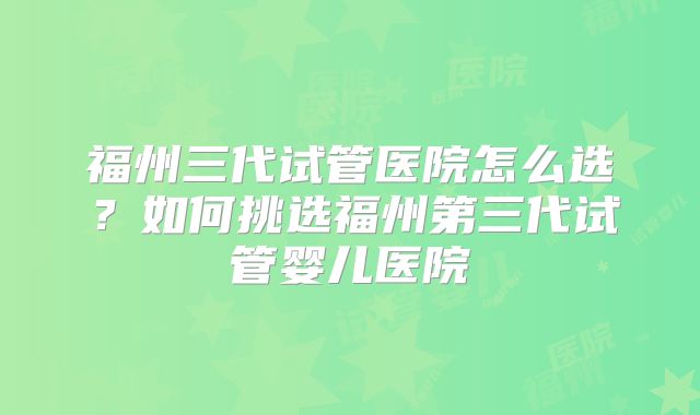 福州三代试管医院怎么选？如何挑选福州第三代试管婴儿医院