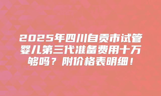 2025年四川自贡市试管婴儿第三代准备费用十万够吗？附价格表明细！