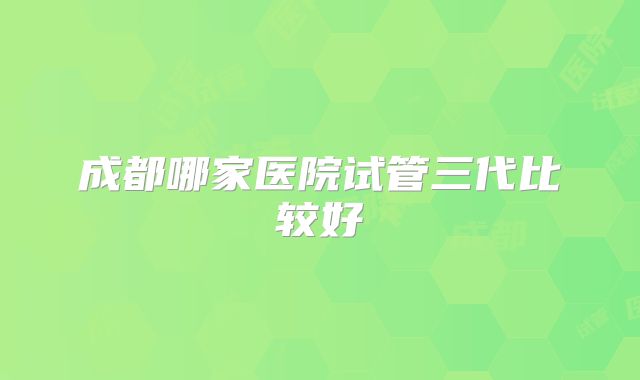 成都哪家医院试管三代比较好